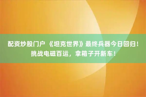 配资炒股门户 《坦克世界》最终兵器今日回归！挑战电磁百运，拿箱子开新车！