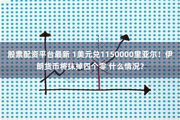 股票配资平台最新 1美元兑1150000里亚尔！伊朗货币将抹掉四个零 什么情况？