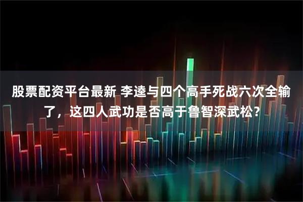 股票配资平台最新 李逵与四个高手死战六次全输了，这四人武功是否高于鲁智深武松？