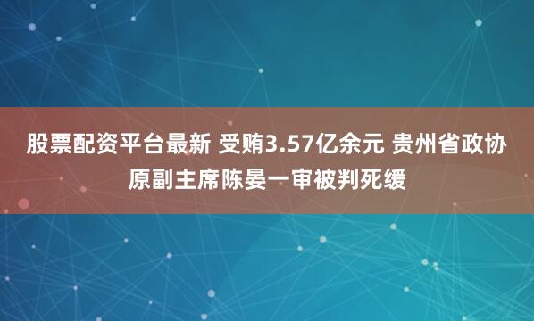 股票配资平台最新 受贿3.57亿余元 贵州省政协原副主席陈晏一审被判死缓