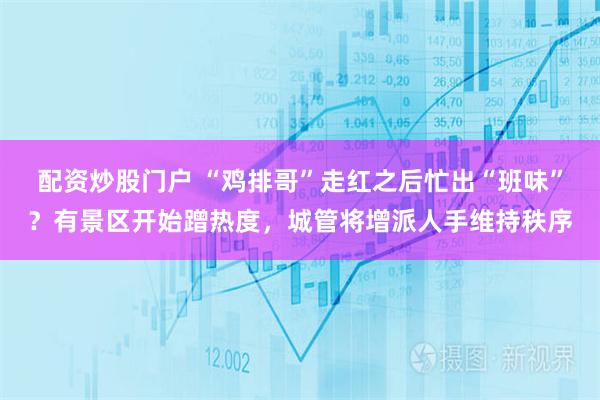 配资炒股门户 “鸡排哥”走红之后忙出“班味”？有景区开始蹭热度，城管将增派人手维持秩序