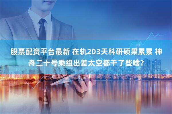 股票配资平台最新 在轨203天科研硕果累累 神舟二十号乘组出差太空都干了些啥？