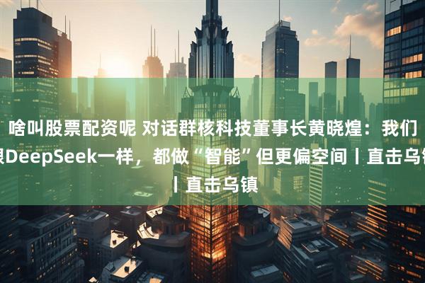 啥叫股票配资呢 对话群核科技董事长黄晓煌：我们跟DeepSeek一样，都做“智能”但更偏空间丨直击乌镇