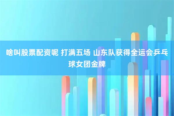 啥叫股票配资呢 打满五场 山东队获得全运会乒乓球女团金牌