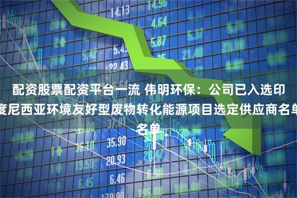 配资股票配资平台一流 伟明环保：公司已入选印度尼西亚环境友好型废物转化能源项目选定供应商名单