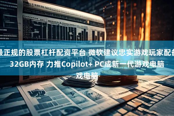 最正规的股票杠杆配资平台 微软建议忠实游戏玩家配备32GB内存 力推Copilot+ PC成新一代游戏电脑