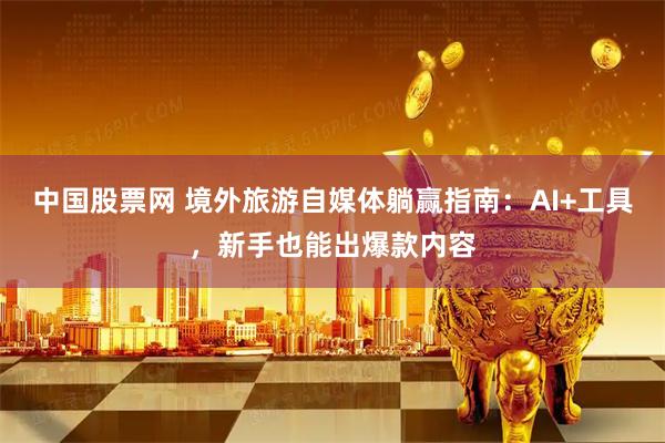 中国股票网 境外旅游自媒体躺赢指南：AI+工具，新手也能出爆款内容