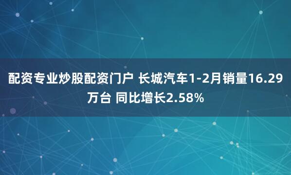 配资专业炒股配资门户 长城汽车1-2月销量16.29万台 同比增长2.58%