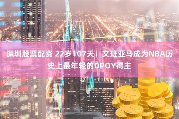 深圳股票配资 22岁107天！文班亚马成为NBA历史上最年轻的DPOY得主