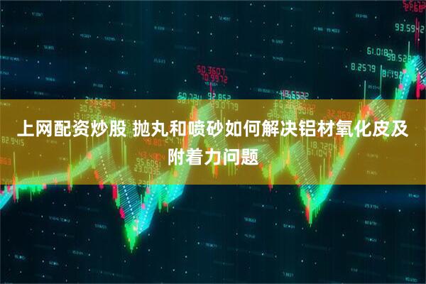 上网配资炒股 抛丸和喷砂如何解决铝材氧化皮及附着力问题